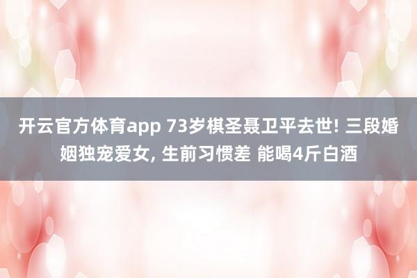 开云官方体育app 73岁棋圣聂卫平去世! 三段婚姻独宠爱女, 生前习惯差 能喝4斤白酒