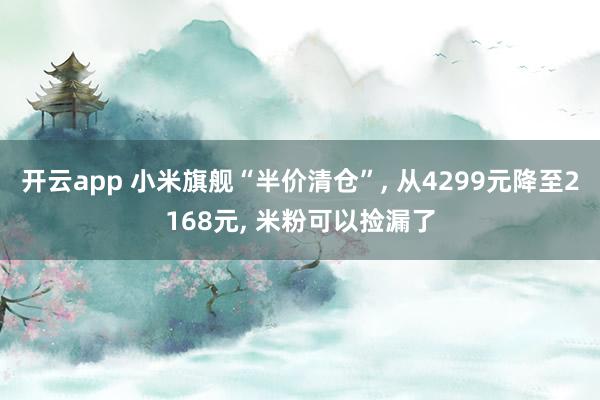 开云app 小米旗舰“半价清仓”, 从4299元降至2168元, 米粉可以捡漏了