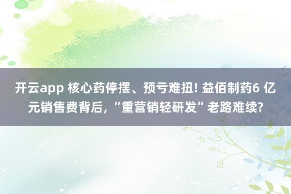 开云app 核心药停摆、预亏难扭! 益佰制药6 亿元销售费背后, “重营销轻研发”老路难续?