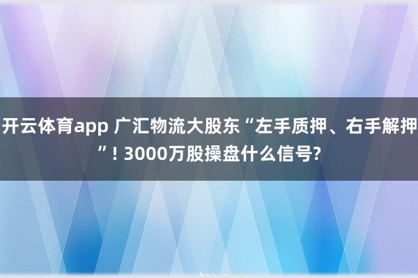 开云体育app 广汇物流大股东“左手质押、右手解押”! 3000万股操盘什么信号?