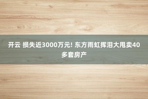 开云 损失近3000万元! 东方雨虹挥泪大甩卖40多套房产