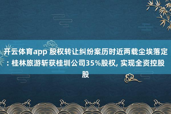 开云体育app 股权转让纠纷案历时近两载尘埃落定: 桂林旅游斩获桂圳公司35%股权, 实现全资控股