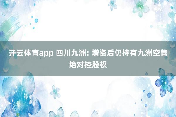 开云体育app 四川九洲: 增资后仍持有九洲空管绝对控股权
