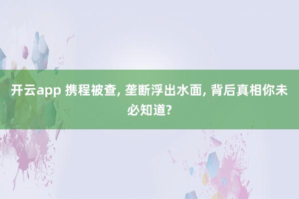 开云app 携程被查, 垄断浮出水面, 背后真相你未必知道?