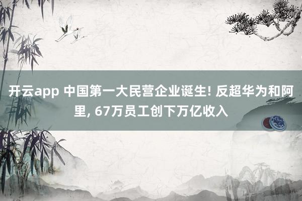 开云app 中国第一大民营企业诞生! 反超华为和阿里, 67万员工创下万亿收入
