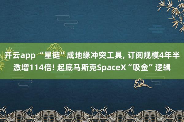 开云app “星链”成地缘冲突工具, 订阅规模4年半激增114倍! 起底马斯克SpaceX“吸金”逻辑