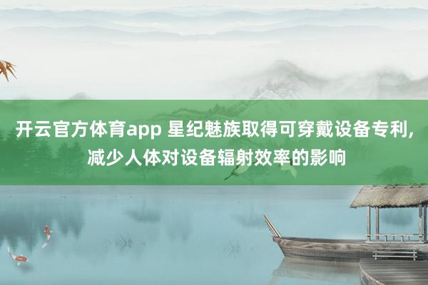 开云官方体育app 星纪魅族取得可穿戴设备专利, 减少人体对设备辐射效率的影响