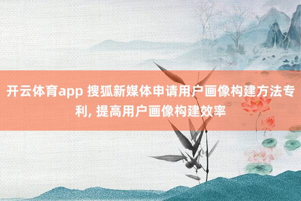 开云体育app 搜狐新媒体申请用户画像构建方法专利, 提高用户画像构建效率
