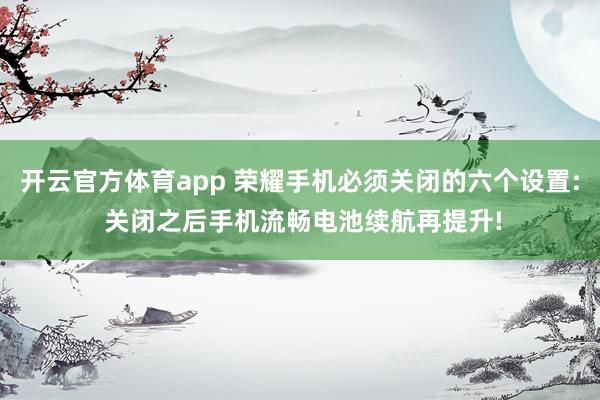 开云官方体育app 荣耀手机必须关闭的六个设置: 关闭之后手机流畅电池续航再提升!