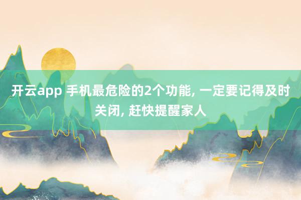 开云app 手机最危险的2个功能, 一定要记得及时关闭, 赶快提醒家人