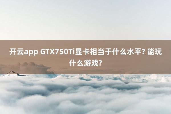 开云app GTX750Ti显卡相当于什么水平? 能玩什么游戏?