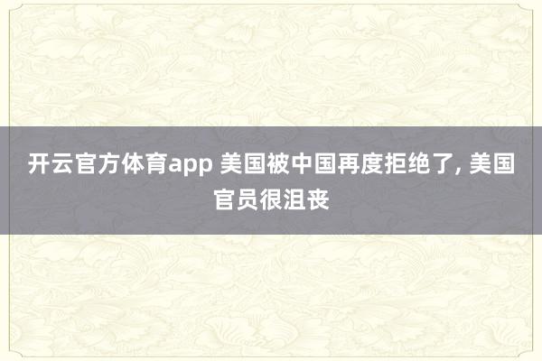 开云官方体育app 美国被中国再度拒绝了, 美国官员很沮丧