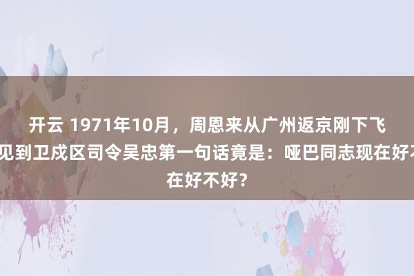 开云 1971年10月，周恩来从广州返京刚下飞机，见到卫戍区司令吴忠第一句话竟是：哑巴同志现在好不好？