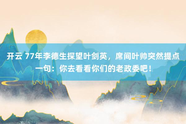 开云 77年李德生探望叶剑英，席间叶帅突然提点一句：你去看看你们的老政委吧！