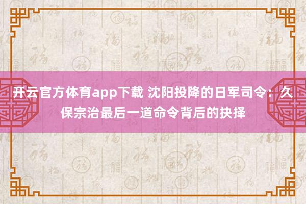 开云官方体育app下载 沈阳投降的日军司令:久保宗治最后一道命令背后的抉择