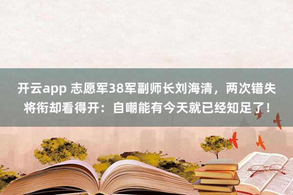 开云app 志愿军38军副师长刘海清，两次错失将衔却看得开：自嘲能有今天就已经知足了！