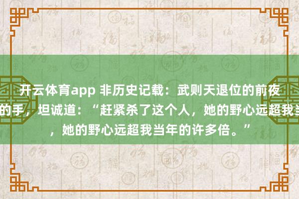 开云体育app 非历史记载：武则天退位的前夜，握着儿子李显的手，坦诚道：“赶紧杀了这个人，她的野心远超我当年的许多倍。”