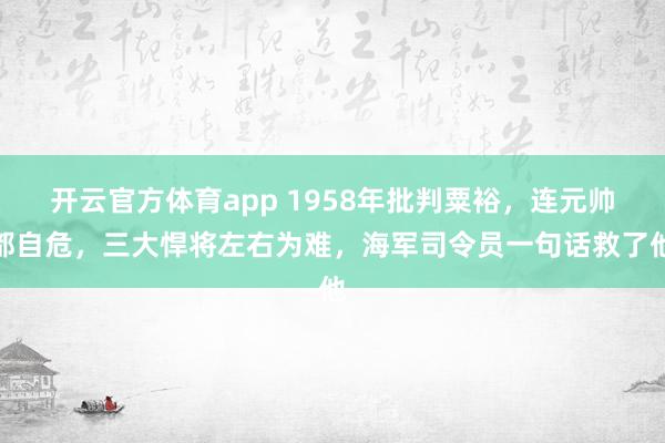 开云官方体育app 1958年批判粟裕，连元帅都自危，三大悍将左右为难，海军司令员一句话救了他