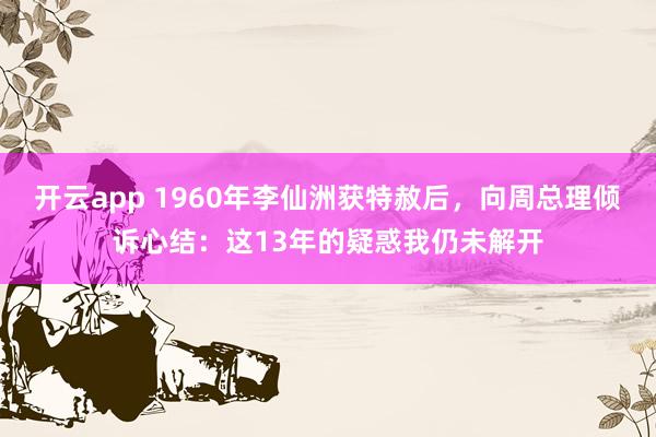 开云app 1960年李仙洲获特赦后，向周总理倾诉心结：这13年的疑惑我仍未解开
