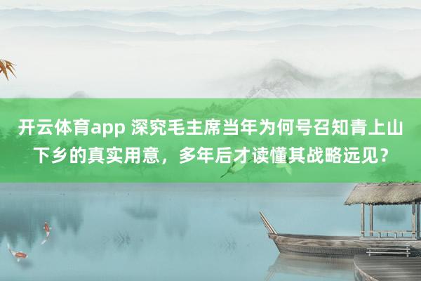 开云体育app 深究毛主席当年为何号召知青上山下乡的真实用意,多年后才读懂其战略远见?