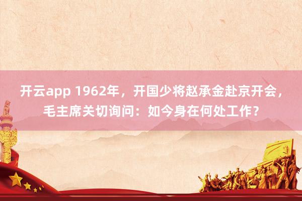 开云app 1962年，开国少将赵承金赴京开会，毛主席关切询问：如今身在何处工作？