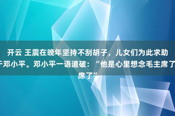 开云 王震在晚年坚持不刮胡子，儿女们为此求助于邓小平。邓小平一语道破：“他是心里想念毛主席了”