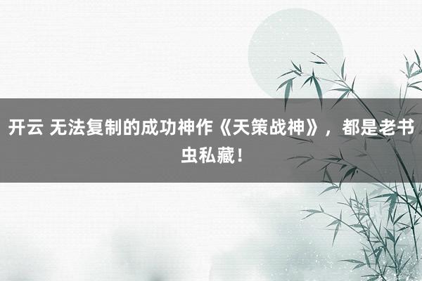 开云 无法复制的成功神作《天策战神》，都是老书虫私藏！