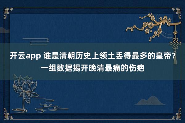 开云app 谁是清朝历史上领土丢得最多的皇帝?一组数据揭开晚清最痛的伤疤