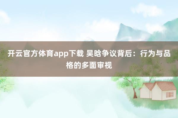 开云官方体育app下载 吴晗争议背后：行为与品格的多面审视