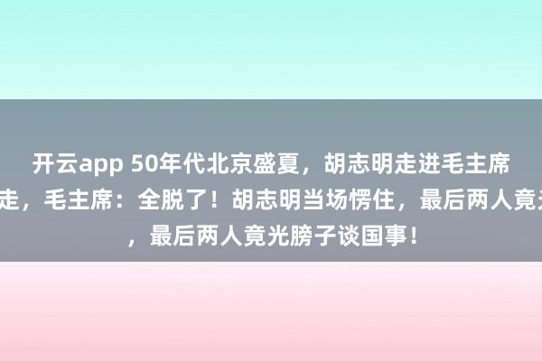 开云app 50年代北京盛夏,胡志明走进毛主席书房,记者刚走,毛主席:全脱了!胡志明当场愣住,最后两人竟光膀子谈国事!
