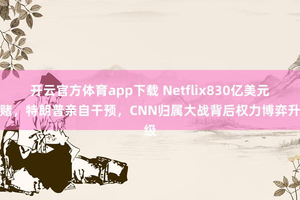 开云官方体育app下载 Netflix830亿美元豪赌，特朗普亲自干预，CNN归属大战背后权力博弈升级
