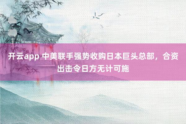 开云app 中美联手强势收购日本巨头总部，合资出击令日方无计可施