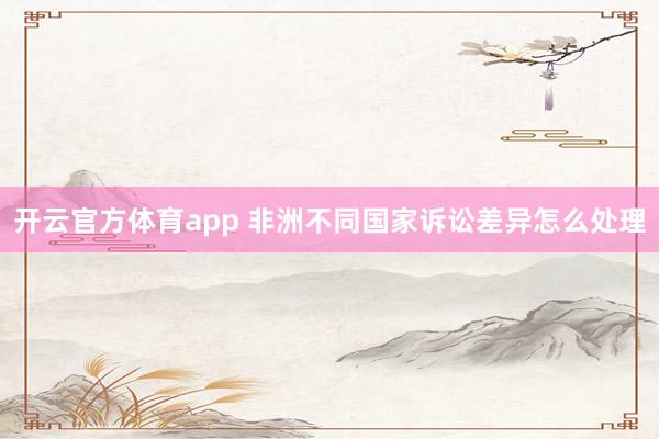 开云官方体育app 非洲不同国家诉讼差异怎么处理