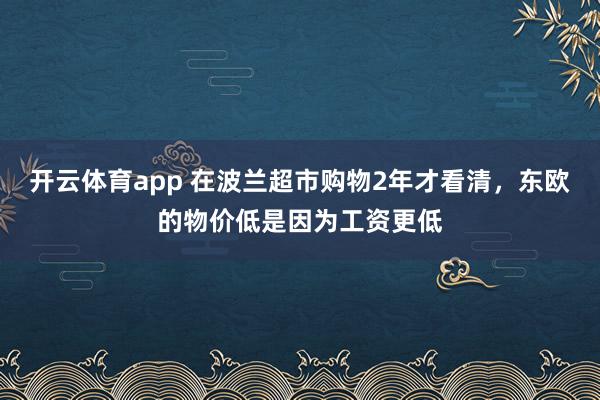 开云体育app 在波兰超市购物2年才看清，东欧的物价低是因为工资更低