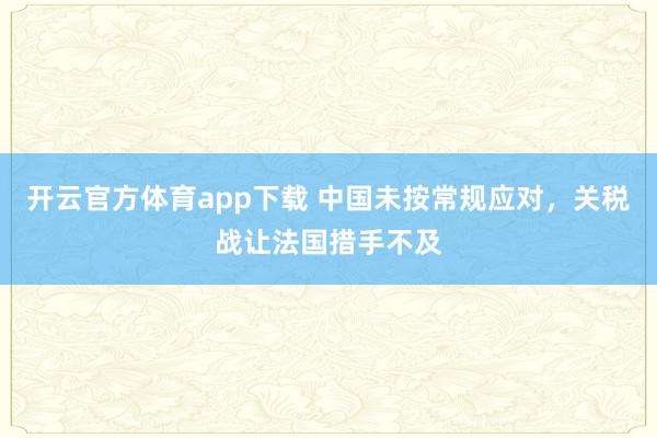 开云官方体育app下载 中国未按常规应对,关税战让法国措手不及
