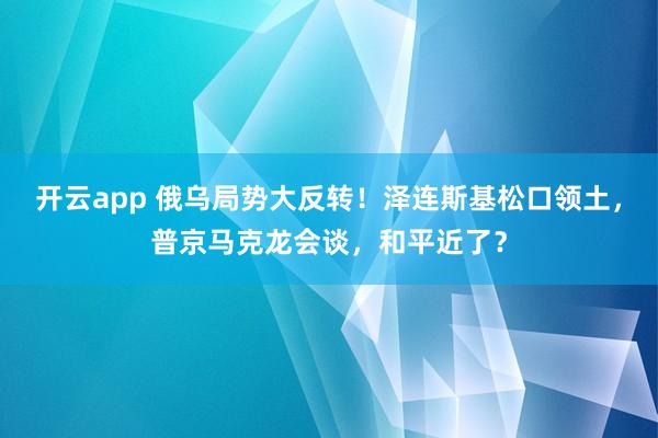 开云app 俄乌局势大反转!泽连斯基松口领土,普京马克龙会谈,和平近了?