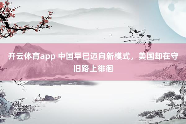 开云体育app 中国早已迈向新模式，美国却在守旧路上徘徊