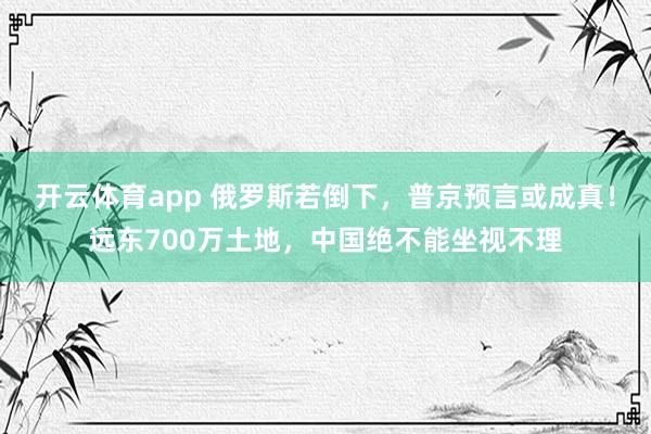 开云体育app 俄罗斯若倒下，普京预言或成真！远东700万土地，中国绝不能坐视不理