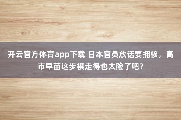 开云官方体育app下载 日本官员放话要拥核,高市早苗这步棋走得也太险了吧?