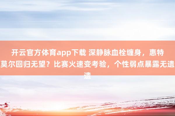 开云官方体育app下载 深静脉血栓缠身，惠特莫尔回归无望？比赛火速变考验，个性弱点暴露无遗