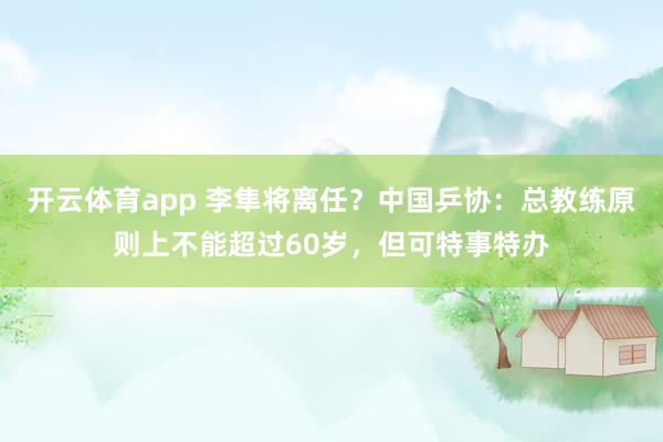 开云体育app 李隼将离任?中国乒协:总教练原则上不能超过60岁,但可特事特办
