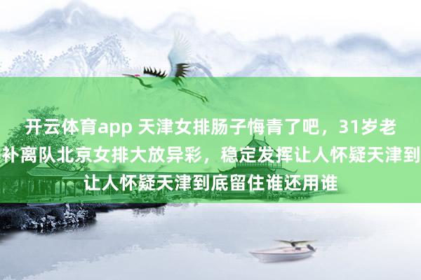 开云体育app 天津女排肠子悔青了吧，31岁老将刘立雯坐穿替补离队北京女排大放异彩，<a href=