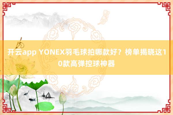开云app YONEX羽毛球拍哪款好？榜单揭晓这10款高弹控球神器