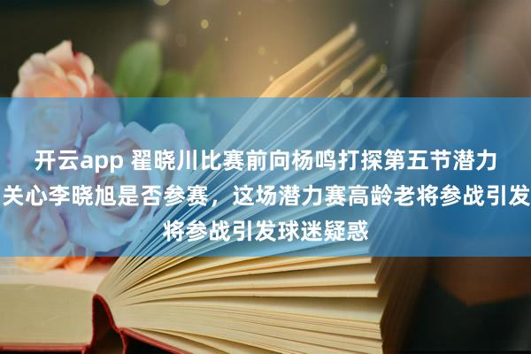开云app 翟晓川比赛前向杨鸣打探第五节潜力赛情况,关心李晓旭是否参赛,这场潜力赛高龄老将参战引发球迷疑惑