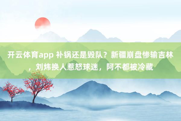 开云体育app 补锅还是毁队?新疆崩盘惨输吉林,刘炜换人惹怒球迷,阿不都被冷藏