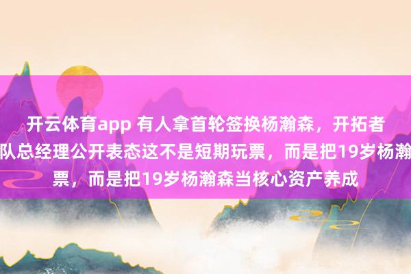 开云体育app 有人拿首轮签换杨瀚森，开拓者直接拒绝交易，球队总经理公开表态这不是短期玩票，而是把19岁杨瀚森当核心资产养成