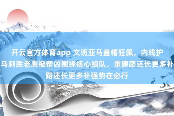 开云官方体育app 文班亚马盖帽狂飙，内线护筐无人挡，马刺胜老鹰被帮凶围绕核心组队，重建路还长更多补强势在必行