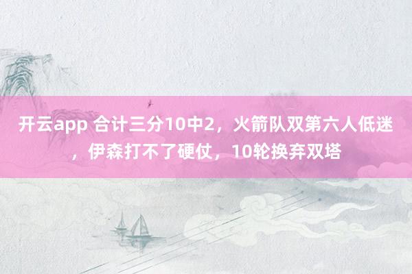 开云app 合计三分10中2，火箭队双第六人低迷，伊森打不了硬仗，10轮换弃双塔