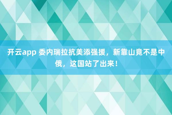 开云app 委内瑞拉抗美添强援,新靠山竟不是中俄,这国站了出来!