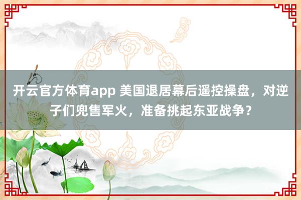 开云官方体育app 美国退居幕后遥控操盘，对逆子们兜售军火，准备挑起东亚战争？